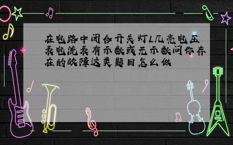 在电路中闭合开关灯L几亮电压表电流表有示数或无示数问你存在的故障这类题目怎么做