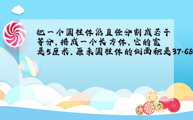 把一个圆柱体沿直径分割成若干等分,拼成一个长方体,它的宽是5厘米,原来圆柱体的侧面积是37.68平方厘米,