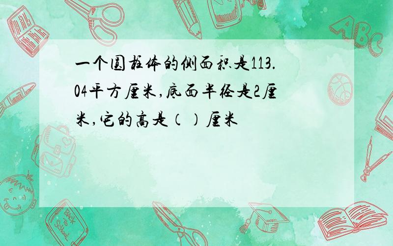 一个圆柱体的侧面积是113.04平方厘米,底面半径是2厘米,它的高是（）厘米