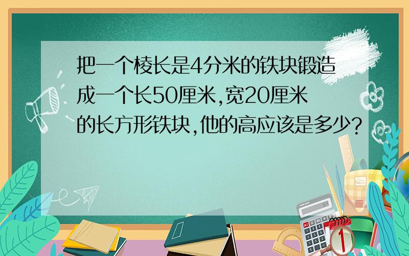 把一个棱长是4分米的铁块锻造成一个长50厘米,宽20厘米的长方形铁块,他的高应该是多少?