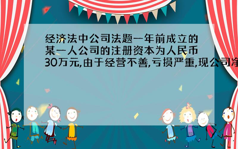 经济法中公司法题一年前成立的某一人公司的注册资本为人民币30万元,由于经营不善,亏损严重,现公司净资产只剩18万元,因此