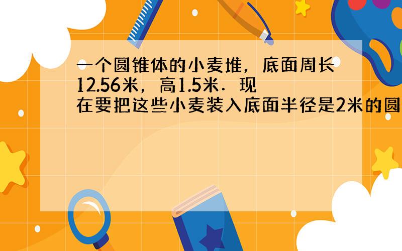 一个圆锥体的小麦堆，底面周长12.56米，高1.5米．现在要把这些小麦装入底面半径是2米的圆柱形粮食囤里，小麦的高度是多