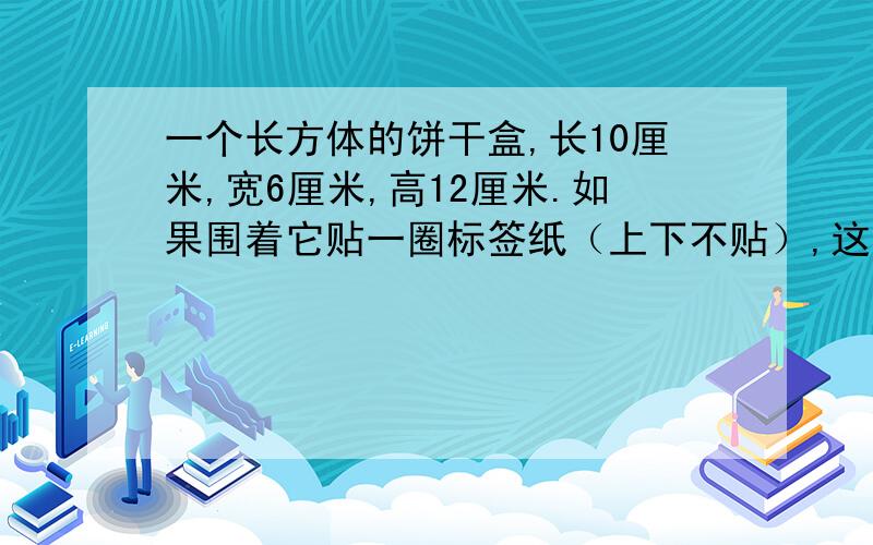 一个长方体的饼干盒,长10厘米,宽6厘米,高12厘米.如果围着它贴一圈标签纸（上下不贴）,这张标签纸的面