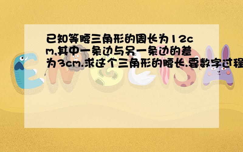 已知等腰三角形的周长为12cm,其中一条边与另一条边的差为3cm.求这个三角形的腰长.要数字过程.