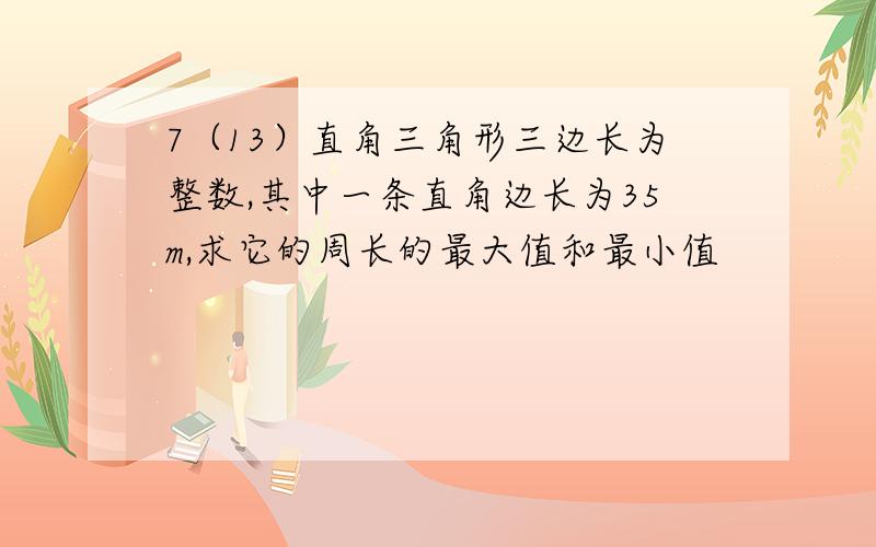 7（13）直角三角形三边长为整数,其中一条直角边长为35m,求它的周长的最大值和最小值