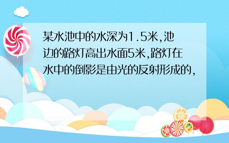 某水池中的水深为1.5米,池边的路灯高出水面5米,路灯在水中的倒影是由光的反射形成的,