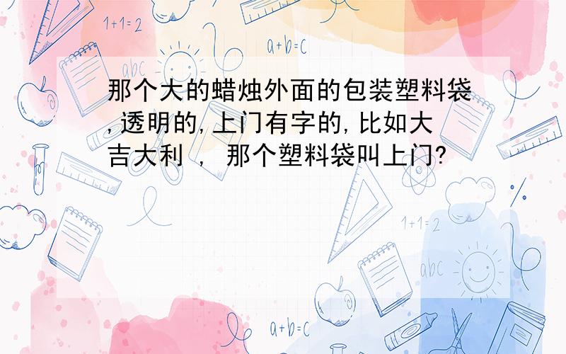 那个大的蜡烛外面的包装塑料袋,透明的,上门有字的,比如大吉大利 , 那个塑料袋叫上门?