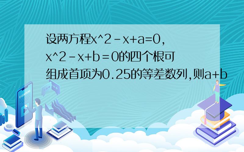 设两方程x^2-x+a=0,x^2-x+b＝0的四个根可组成首项为0.25的等差数列,则a+b