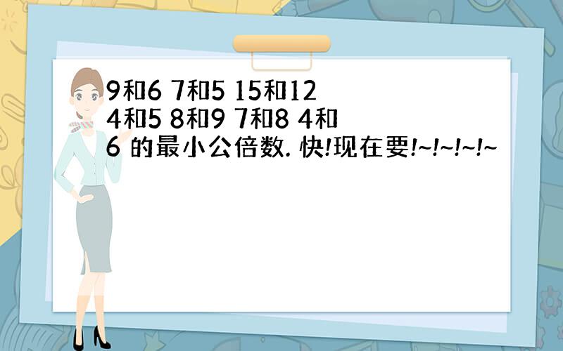 9和6 7和5 15和12 4和5 8和9 7和8 4和6 的最小公倍数. 快!现在要!~!~!~!~