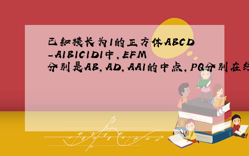 已知棱长为1的正方体ABCD-A1B1C1D1中，EFM分别是AB，AD，AA1的中点，PQ分别在线段A1B1，A1D1