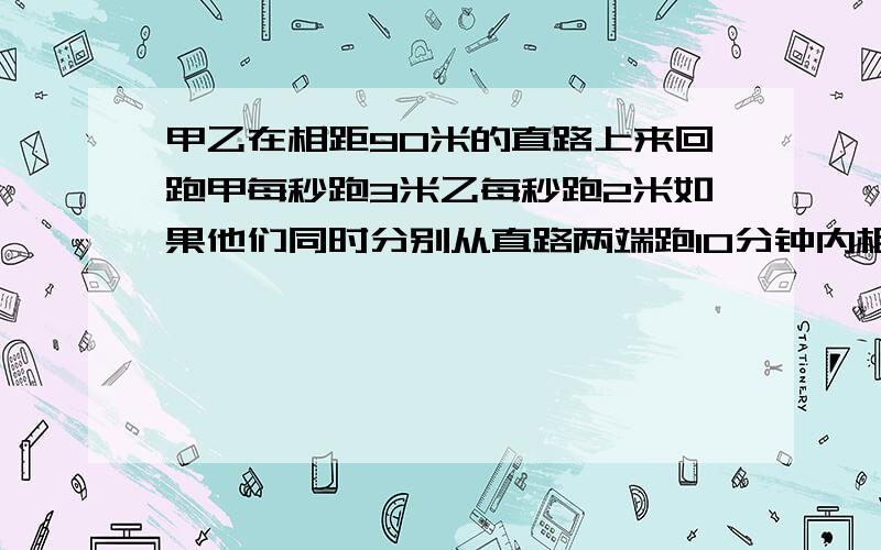 甲乙在相距90米的直路上来回跑甲每秒跑3米乙每秒跑2米如果他们同时分别从直路两端跑10分钟内相遇几次?