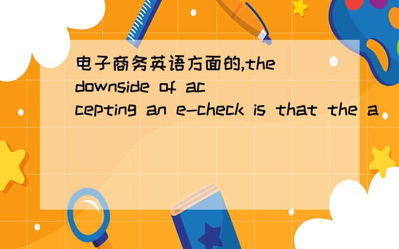 电子商务英语方面的,the downside of accepting an e-check is that the a