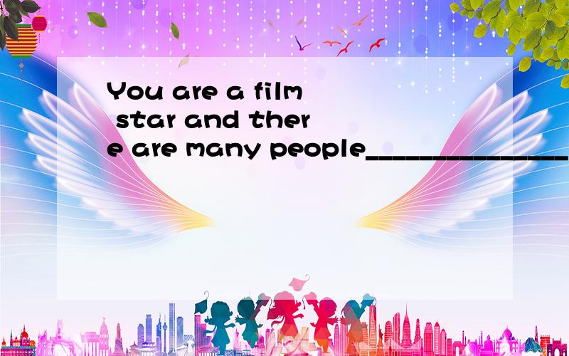 You are a film star and there are many people_______________