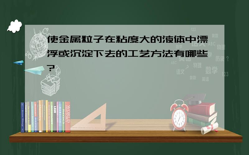 使金属粒子在粘度大的液体中漂浮或沉淀下去的工艺方法有哪些?