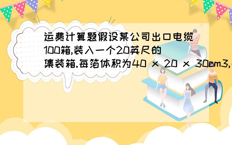 运费计算题假设某公司出口电缆100箱,装入一个20英尺的集装箱.每箔体积为40 x 20 x 30cm3,每箱重30KG