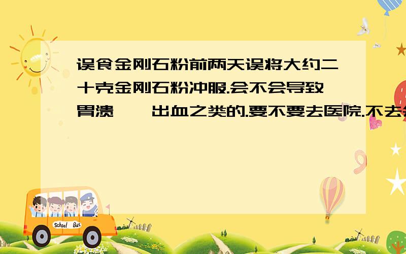 误食金刚石粉前两天误将大约二十克金刚石粉冲服.会不会导致胃溃疡,出血之类的.要不要去医院.不去会怎样