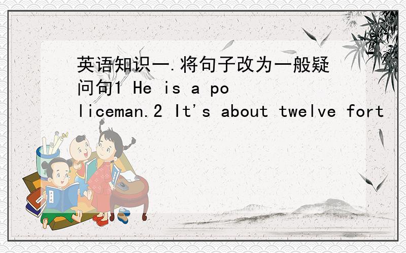 英语知识一.将句子改为一般疑问句1 He is a policeman.2 It's about twelve fort