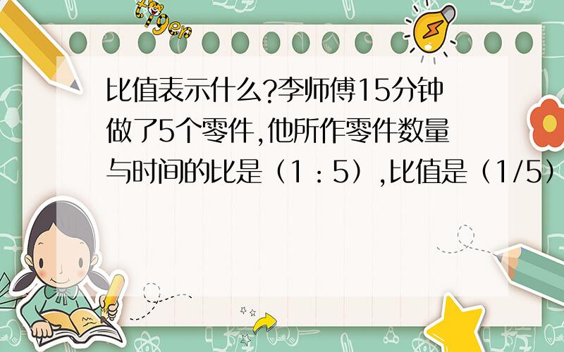 比值表示什么?李师傅15分钟做了5个零件,他所作零件数量与时间的比是（1：5）,比值是（1/5）,这个比值表示（ ）