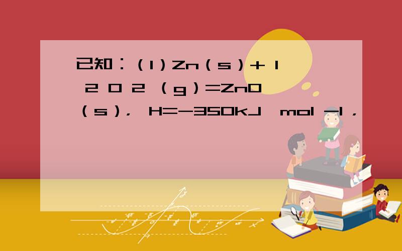 已知：（1）Zn（s）+ 1 2 O 2 （g）=ZnO（s），△H=-350kJ•mol -1 ，