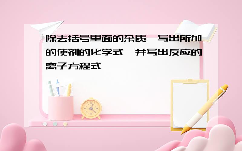 除去括号里面的杂质,写出所加的使剂的化学式,并写出反应的离子方程式