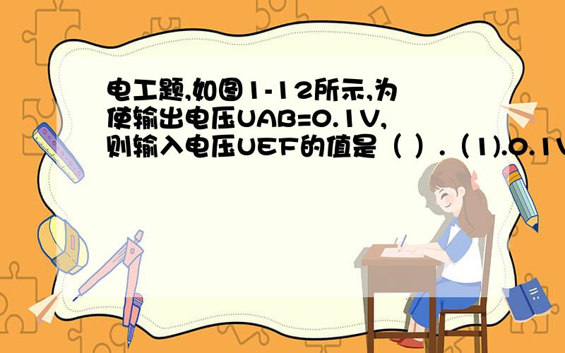 电工题,如图1-12所示,为使输出电压UAB=0.1V,则输入电压UEF的值是（ ）.（1).0.1V；（2).1V;(