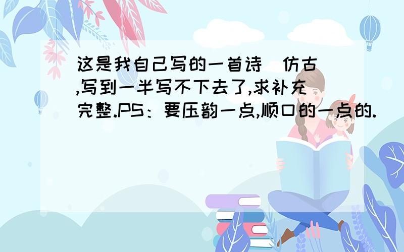 这是我自己写的一首诗（仿古）,写到一半写不下去了,求补充完整.PS：要压韵一点,顺口的一点的.( ^_^ )