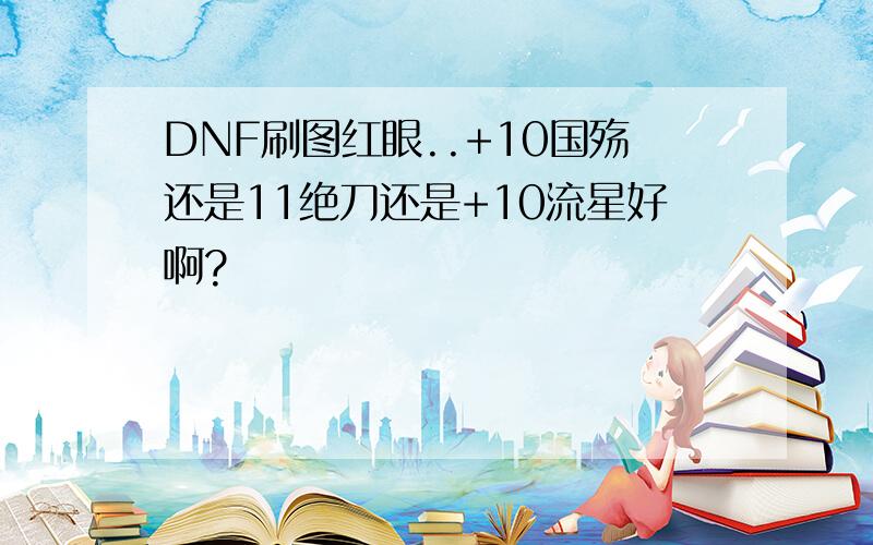 DNF刷图红眼..+10国殇还是11绝刀还是+10流星好啊?