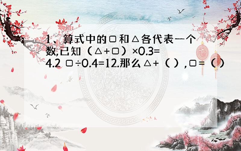 1、算式中的□和△各代表一个数,已知（△+□）×0.3=4.2 □÷0.4=12.那么△+（ ）,□=（ ）