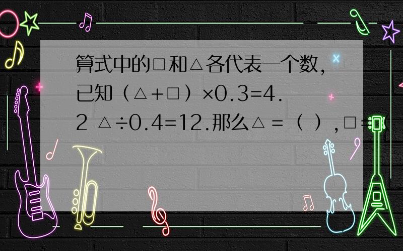 算式中的□和△各代表一个数,已知（△+□）×0.3=4.2 △÷0.4=12.那么△＝（ ）,□=（ ）