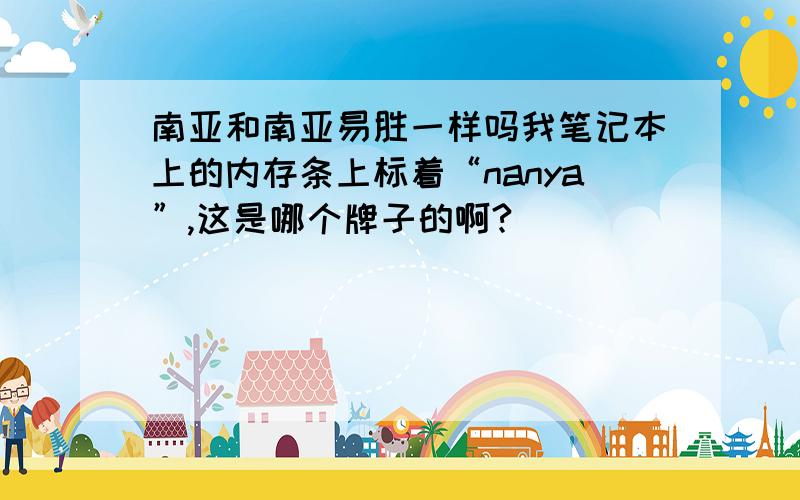 南亚和南亚易胜一样吗我笔记本上的内存条上标着“nanya”,这是哪个牌子的啊?