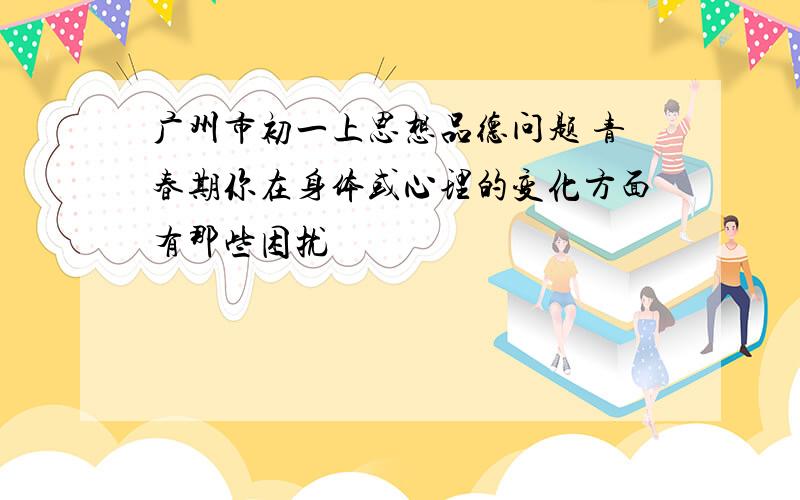 广州市初一上思想品德问题 青春期你在身体或心理的变化方面有那些困扰