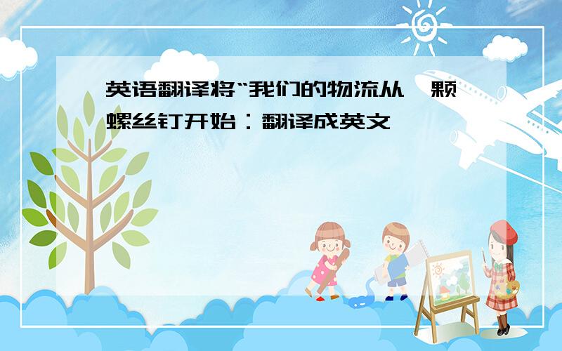 英语翻译将“我们的物流从一颗螺丝钉开始：翻译成英文