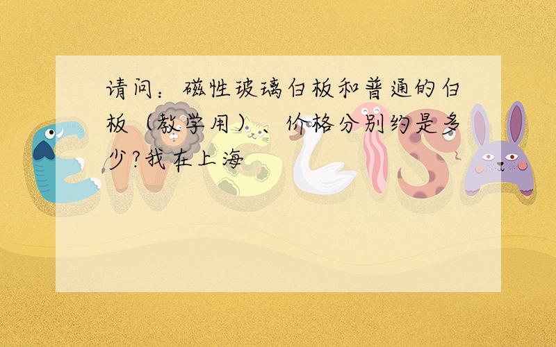 请问：磁性玻璃白板和普通的白板（教学用）、价格分别约是多少?我在上海