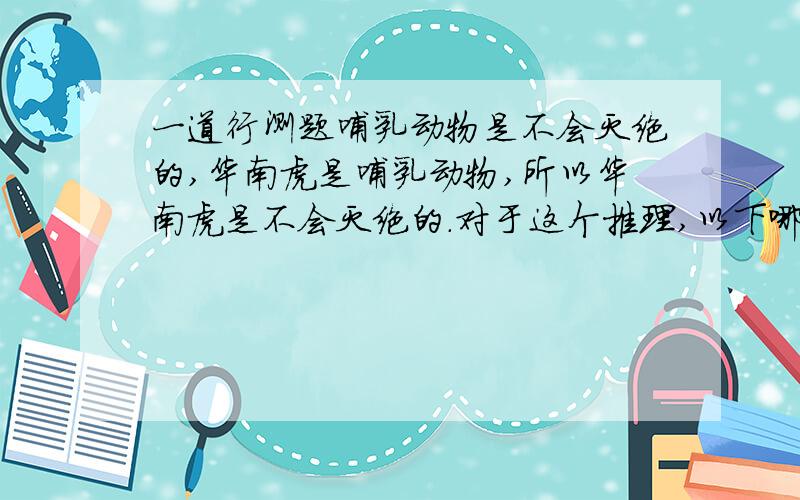 一道行测题哺乳动物是不会灭绝的,华南虎是哺乳动物,所以华南虎是不会灭绝的.对于这个推理,以下哪一项为真?A．这个推理是错