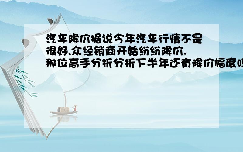 汽车降价据说今年汽车行情不是很好,众经销商开始纷纷降价.那位高手分析分析下半年还有降价幅度吗,应该观望还是入手.