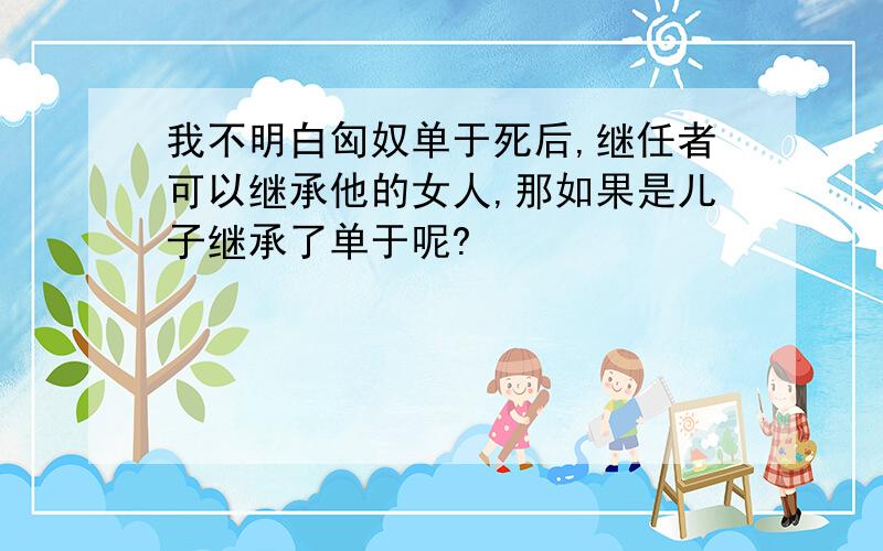 我不明白匈奴单于死后,继任者可以继承他的女人,那如果是儿子继承了单于呢?