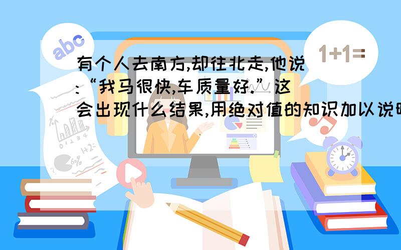 有个人去南方,却往北走,他说:“我马很快,车质量好.”这会出现什么结果,用绝对值的知识加以说明.急