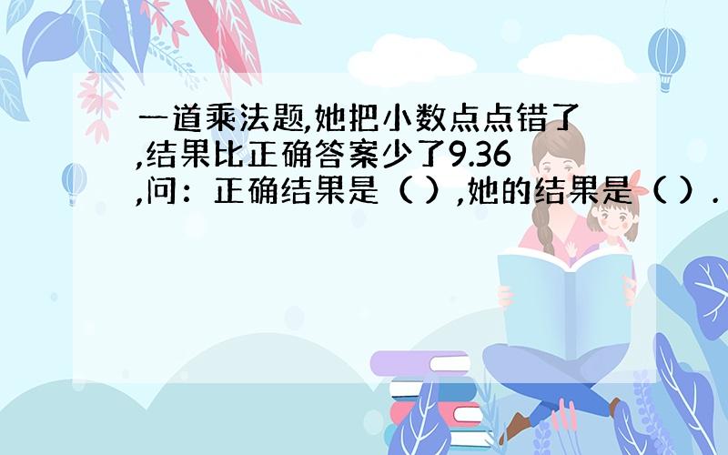 一道乘法题,她把小数点点错了,结果比正确答案少了9.36,问：正确结果是（ ）,她的结果是（ ）.