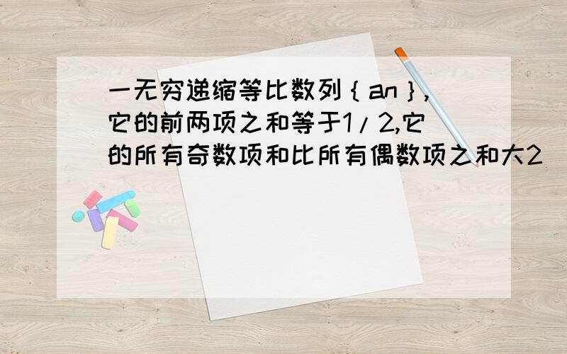 一无穷递缩等比数列｛an｝,它的前两项之和等于1/2,它的所有奇数项和比所有偶数项之和大2