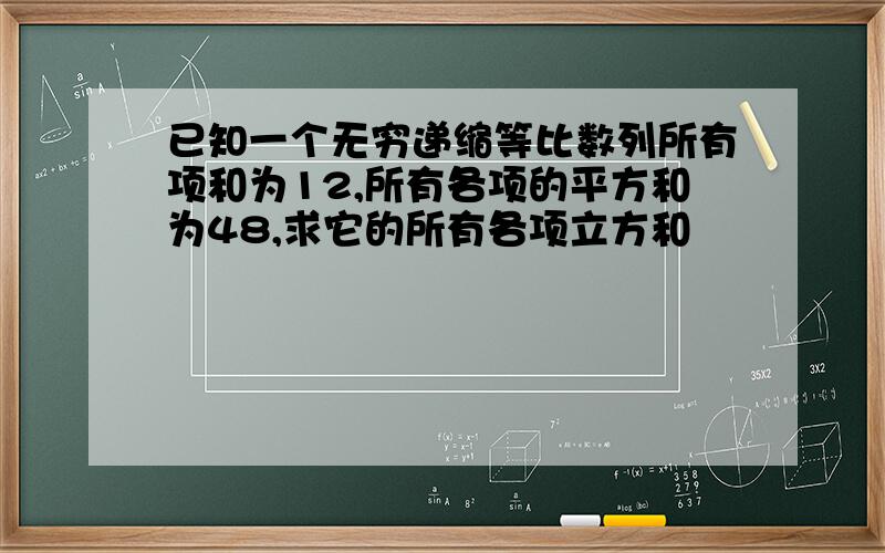 已知一个无穷递缩等比数列所有项和为12,所有各项的平方和为48,求它的所有各项立方和