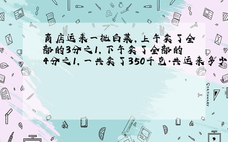 商店运来一批白菜,上午卖了全部的3分之1,下午卖了全部的4分之1,一共卖了350千克.共运来多少千克白菜