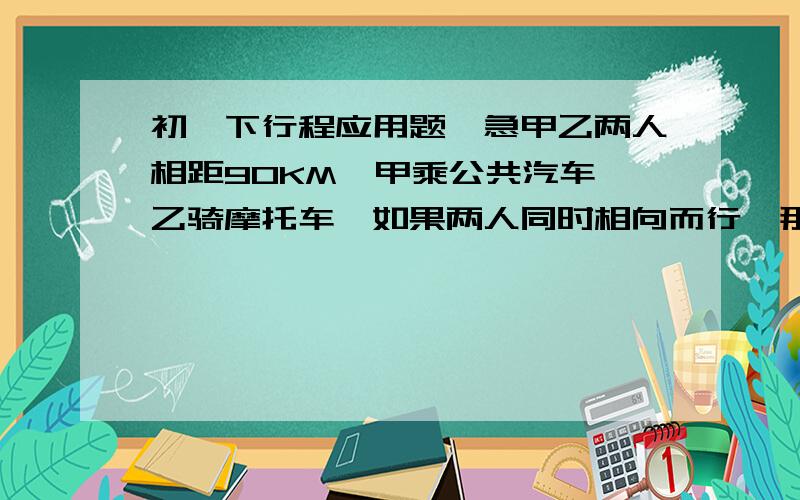 初一下行程应用题,急甲乙两人相距90KM,甲乘公共汽车,乙骑摩托车,如果两人同时相向而行,那么1H相遇；如果两人同时同向