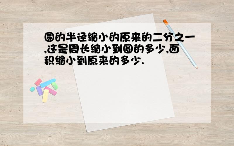 圆的半径缩小的原来的二分之一,这是周长缩小到圆的多少,面积缩小到原来的多少.