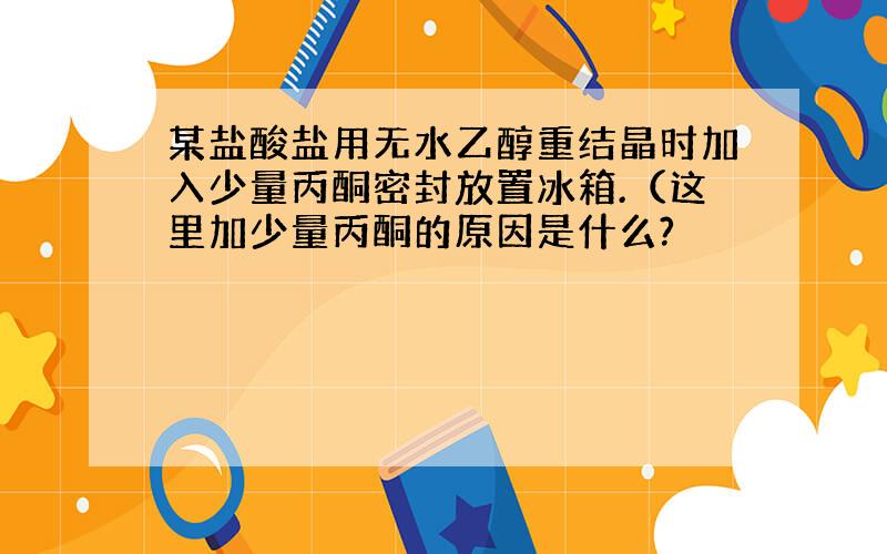 某盐酸盐用无水乙醇重结晶时加入少量丙酮密封放置冰箱.（这里加少量丙酮的原因是什么?