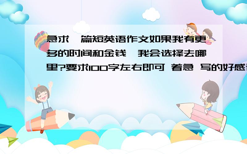 急求一篇短英语作文如果我有更多的时间和金钱,我会选择去哪里?要求100字左右即可 着急 写的好感谢送分