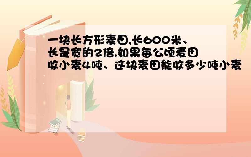 一块长方形麦田,长600米、长是宽的2倍.如果每公顷麦田收小麦4吨、这块麦田能收多少吨小麦