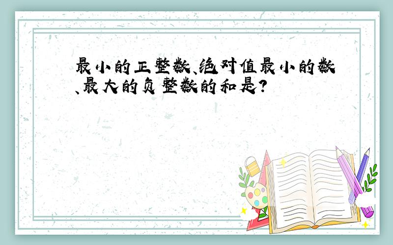 最小的正整数、绝对值最小的数、最大的负整数的和是?