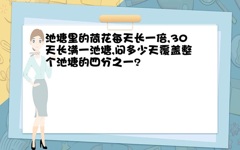 池塘里的荷花每天长一倍,30天长满一池塘,问多少天覆盖整个池塘的四分之一?