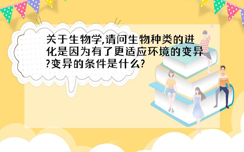 关于生物学,请问生物种类的进化是因为有了更适应环境的变异?变异的条件是什么?