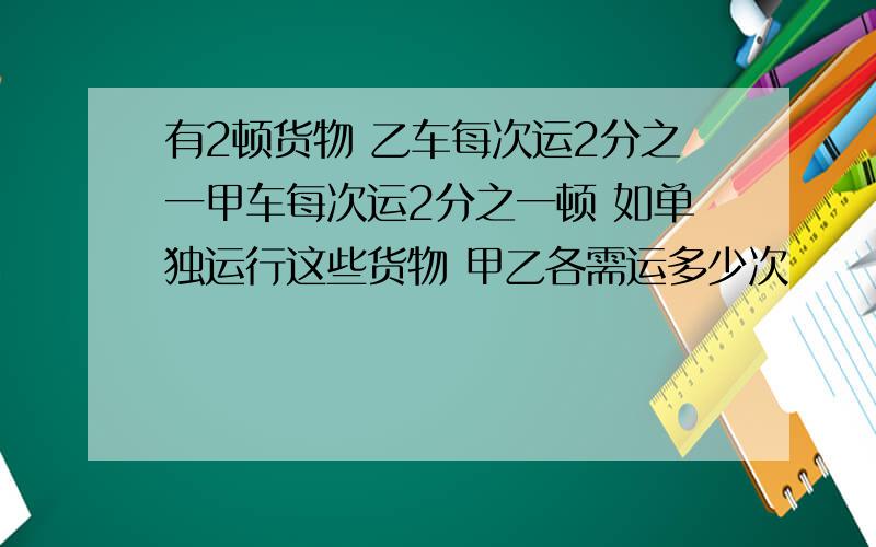 有2顿货物 乙车每次运2分之一甲车每次运2分之一顿 如单独运行这些货物 甲乙各需运多少次